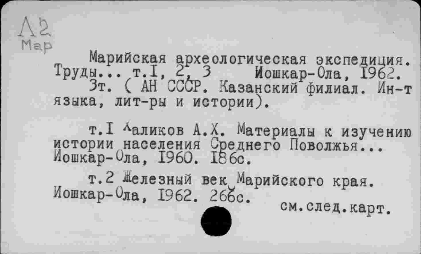 ﻿Марийская археологическая экспедиция. Труды... т.1, 2 3 Йошкар-Ола, 1962.
Зт. ( АН СССР. Казанский филиал. Ин-т языка, лит-ры и истории).
т.1 Ааликов А.Х. Материалы к изучению истории населения Среднего Поволжья... Йошкар-Ола, I960. І8бс.
т.2 Железный век Марийского края.
Йошкар-Ола, 1962. 26&с.
см. след. карт.